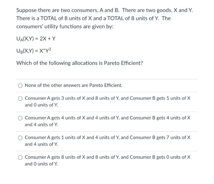 Suppose there are two consumers, A and B. There are two goods, X and Y.
There is a TOTAL of 8 units of X and a TOTAL of 8 units of Y. The
consumers' utility functions are given by:
UA(X,Y) = 2X + Y
UB(X,Y) = X*Y2
Which of the following allocations is Pareto Efficient?
None of the other answers are Pareto Efficient.
Consumer A gets 3 units of X and 8 units of Y, and Consumer B gets 5 units of X
and O units of Y.
Consumer A gets 4 units of X and 4 units of Y, and Consumer B gets 4 units of X
and 4 units of Y.
Consumer A gets 1 units of X and 4 units of Y, and Consumer B gets 7 units of X
and 4 units of Y.
Consumer A gets 8 units of X and 8 units of Y, and Consumer B gets 0 units of X
and O units of Y.
