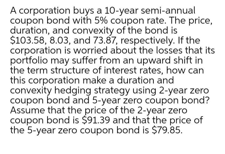 A corporation buys a 10-year semi-annual
coupon bond with 5% coupon rate. The price,
duration, and convexity of the bond is
$103.58, 8.03, and 73.87, respectively. If the
corporation is worried about the losses that its
portfolio may suffer from an upward shift in
the term structure of interest rates, how can
this corporation make a duration and
convexity hedging strategy using 2-year zero
coupon bond and 5-year zero coupon bond?
Assume that the price of the 2-year zero
coupon bond is $91.39 and that the price of
the 5-year zero coupon bond is $79.85.
