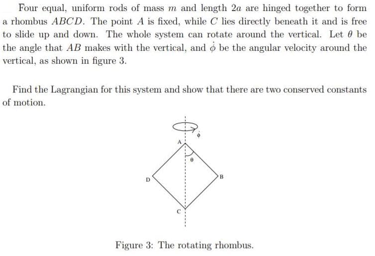 Four equal, uniform rods of mass m and length 2a are hinged together to form
a rhombus ABCD. The point A is fixed, while C lies directly beneath it and is free
to slide up and down. The whole system can rotate around the vertical. Let 0 be
the angle that AB makes with the vertical, and o be the angular velocity around the
vertical, as shown in figure 3.
Find the Lagrangian for this system and show that there are two conserved constants
of motion.
B
Figure 3: The rotating rhombus.
