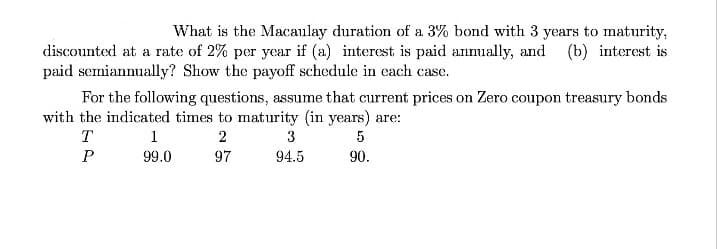 What is the Macaulay duration of a 3% bond with 3 years to maturity,
discounted at a rate of 2% per year if (a) interest is paid annually, and (b) interest is
paid semiannually? Show the payoff schedule in each case.
For the following questions, assume that current prices on Zero coupon treasury bonds
with the indicated times to maturity (in years) are:
T
1
2
3
99.0
97
94.5
90.
