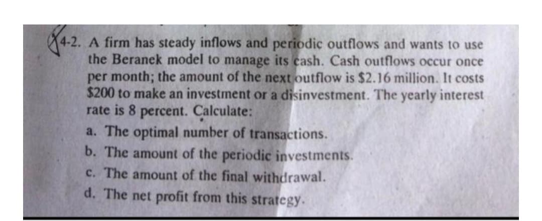 A firm has steady inflows and periodic outflows and wants to use
the Beranek model to manage its cash. Cash outflows occur once
per month; the amount of the next outflow is $2.16 million. It costs
$200 to make an investment or a disinvestment. The yearly interest
rate is 8 percent. Calculate:
a. The optimal number of transactions.
b. The amount of the periodic investments.
c. The amount of the final withdrawal.
d. The net profit from this strategy.
