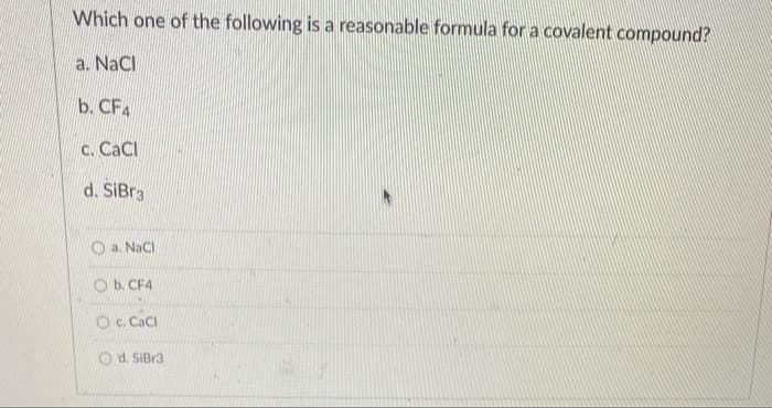 Which one of the following is a reasonable formula for a covalent compound?
a. NaCl
b. CF4
C. CaCl
d. SiBr3
O a. NaCl
O b. CF4
Oc Caci
Od. SIBr3
