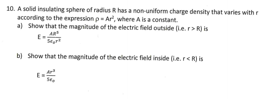 10. A solid insulating sphere of radius R has a non-uniform charge density that varies with r
according to the expression p = Ar², where A is a constant.
a) Show that the magnitude of the electric field outside (i.e. r > R) is
AR5
E =
5€,r2
b) Show that the magnitude of the electric field inside (i.e. r < R) is
Ar3
E =
5€0
