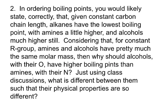 2. In ordering boiling points, you would likely
state, correctly, that, given constant carbon
chain length, alkanes have the lowest boiling
point, with amines a little higher, and alcohols
much higher still. Considering that, for constant
R-group, amines and alcohols have pretty much
the same molar mass, then why should alcohols,
with their O, have higher boiling pints than
amines, with their N? Just using class
discussions, what is different between them
such that their physical properties are so
different?
