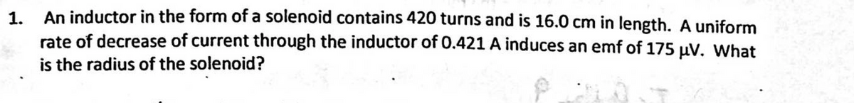 An inductor in the form of a solenoid contains 420 turns and is 16.0 cm in length. A uniform
rate of decrease of current through the inductor of 0.421 A induces an emf of 175 uV. What
is the radius of the solenoid?
