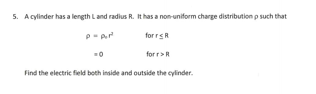 A cylinder has a length L and radius R. It has a non-uniform charge distribution p such that
p = por?
for r<R
= 0
for r>R
Find the electric field both inside and outside the cylinder.
