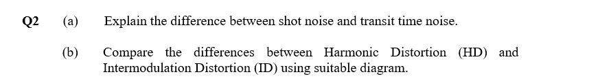 Q2
(a)
Explain the difference between shot noise and transit time noise.
(b)
Compare the differences between Harmonic Distortion (HD) and
Intermodulation Distortion (ID) using suitable diagram.
