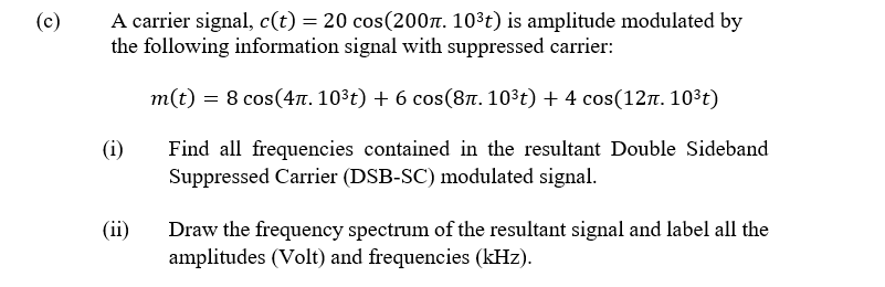 A carrier signal, c(t) = 20 cos(200n. 103t) is amplitude modulated by
the following information signal with suppressed carrier:
(c)
m(t) = 8 cos(4. 10³t) + 6 cos(8t. 103t) + 4 cos(12n. 103t)
Find all frequencies contained in the resultant Double Sideband
Suppressed Carrier (DSB-SC) modulated signal.
(i)
(ii)
Draw the frequency spectrum of the resultant signal and label all the
amplitudes (Volt) and frequencies (kHz).

