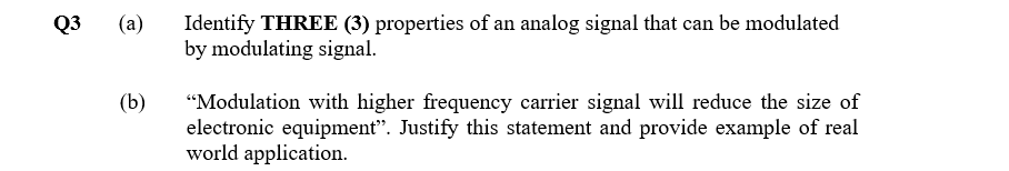 Identify THREE (3) properties of an analog signal that can be modulated
by modulating signal.
Q3
(a)
(b)
"Modulation with higher frequency carrier signal will reduce the size of
electronic equipment". Justify this statement and provide example of real
world application.
