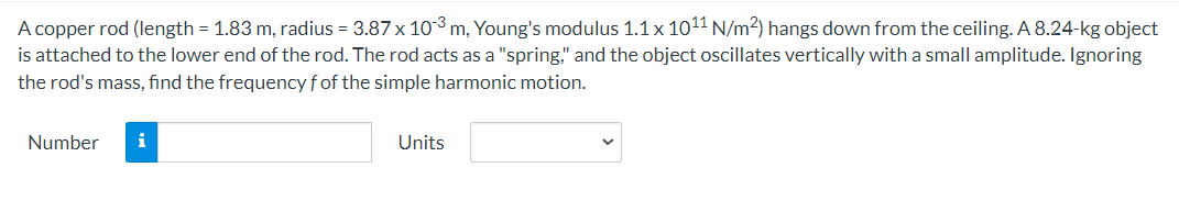 A copper rod (length = 1.83 m, radius = 3.87 x 10³ m, Young's modulus 1.1 x 10¹1 N/m²) hangs down from the ceiling. A 8.24-kg object
is attached to the lower end of the rod. The rod acts as a "spring," and the object oscillates vertically with a small amplitude. Ignoring
the rod's mass, find the frequency f of the simple harmonic motion.
Number
i
Units