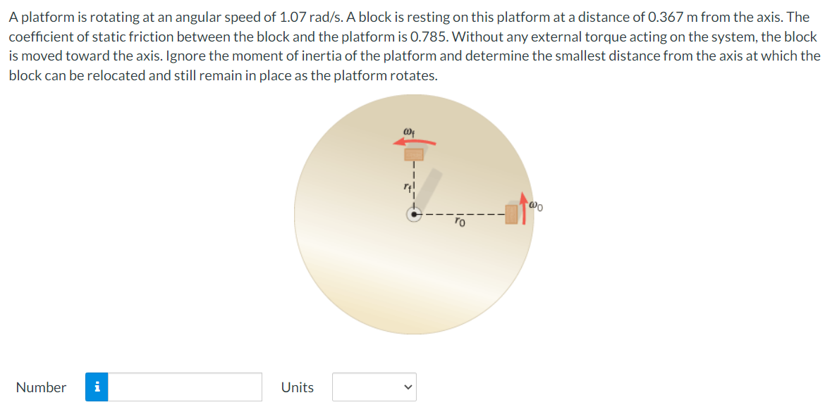 A platform is rotating at an angular speed of 1.07 rad/s. A block is resting on this platform at a distance of 0.367 m from the axis. The
coefficient of static friction between the block and the platform is 0.785. Without any external torque acting on the system, the block
is moved toward the axis. Ignore the moment of inertia of the platform and determine the smallest distance from the axis at which the
block can be relocated and still remain in place as the platform rotates.
Number
Units
@
Wo