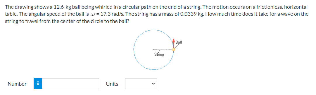 The drawing shows a 12.6-kg ball being whirled in a circular path on the end of a string. The motion occurs on a frictionless, horizontal
table. The angular speed of the ball is w = 17.3 rad/s. The string has a mass of 0.0339 kg. How much time does it take for a wave on the
string to travel from the center of the circle to the ball?
Number
Units
String
Ball
