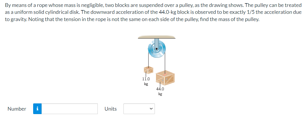 By means of a rope whose mass is negligible, two blocks are suspended over a pulley, as the drawing shows. The pulley can be treated
as a uniform solid cylindrical disk. The downward acceleration of the 44.0-kg block is observed to be exactly 1/5 the acceleration due
to gravity. Noting that the tension in the rope is not the same on each side of the pulley, find the mass of the pulley.
Number
Units
11.0
kg
44.0
kg