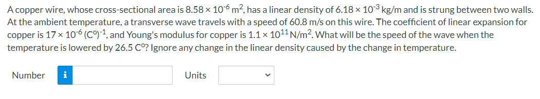 A copper wire, whose cross-sectional area is 8.58 x 106 m², has a linear density of 6.18 x 103 kg/m and is strung between two walls.
At the ambient temperature, a transverse wave travels with a speed of 60.8 m/s on this wire. The coefficient of linear expansion for
copper is 17 x 10-6 (Cº)-1, and Young's modulus for copper is 1.1 x 10¹1 N/m². What will be the speed of the wave when the
temperature is lowered by 26.5 Cº? Ignore any change in the linear density caused by the change in temperature.
Number i
Units
