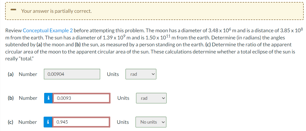 Your answer is partially correct.
Review Conceptual Example 2 before attempting this problem. The moon has a diameter of 3.48 x 106 m and is a distance of 3.85 x 108
m from the earth. The sun has a diameter of 1.39 x 10⁹ m and is 1.50 x 10¹1 m from the earth. Determine (in radians) the angles
subtended by (a) the moon and (b) the sun, as measured by a person standing on the earth. (c) Determine the ratio of the apparent
circular area of the moon to the apparent circular area of the sun. These calculations determine whether a total eclipse of the sun is
really "total."
(a) Number
0.00904
(b) Number i 0.0093
(c) Number i 0.945
Units rad
Units
Units
rad
No units