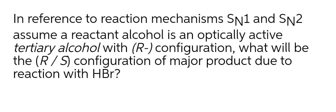 In reference to reaction mechanisms SN1 and SN2
assume a reactant alcohol is an optically active
tertiary alcohol with (R-) configuration, what will be
the (R/ S) configuration of major product due to
reaction with HBr?
