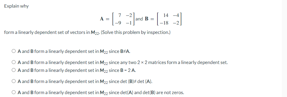 Explain why
A = [43²] and B = [144]
-1
-18
form a linearly dependent set of vectors in M22. (Solve this problem by inspection.)
O A and B form a linearly dependent set in M22 since B#A.
O A and B form a linearly dependent set in M₂2 since any two 2 x 2 matrices form a linearly dependent set.
O A and B form a linearly dependent set in M22 since B = 2 A.
O A and B form a linearly dependent set in M22 since det (B)# det (A).
O A and B form a linearly dependent set in M22 since det(A) and det(B) are not zeros.