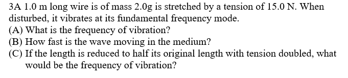 3A 1.0 m long wire is of mass 2.0g is stretched by a tension of 15.0 N. When
disturbed, it vibrates at its fundamental frequency mode.
(A) What is the frequency of vibration?
(B) How fast is the wave moving in the medium?
(C) If the length is reduced to half its original length with tension doubled, what
would be the frequency of vibration?