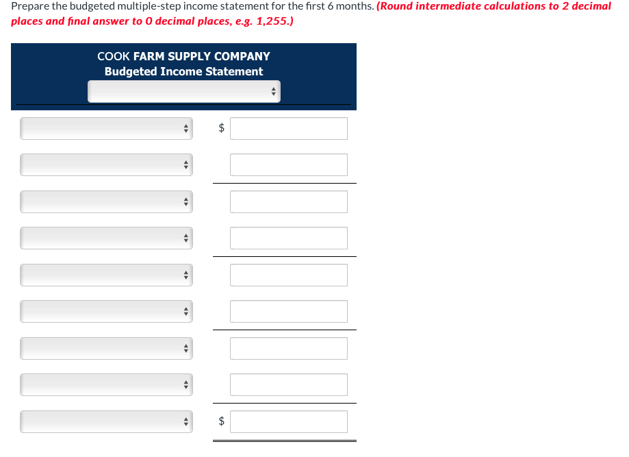 Prepare the budgeted multiple-step income statement for the first 6 months. (Round intermediate calculations to 2 decimal
places and final answer to O decimal places, e.g. 1,255.)
COOK FARM SUPPLY COMPANY
Budgeted Income Statement
<
<>
tA
tA
$