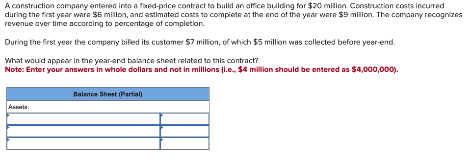 A construction company entered into a fixed-price contract to build an office building for $20 million. Construction costs incurred
during the first year were $6 million, and estimated costs to complete at the end of the year were $9 million. The company recognizes
revenue over time according to percentage of completion.
During the first year the company billed its customer $7 million, of which $5 million was collected before year-end.
What would appear in the year-end balance sheet related to this contract?
Note: Enter your answers in whole dollars and not in millions (i.e., $4 million should be entered as $4,000,000).
Assets:
Balance Sheet (Partial)