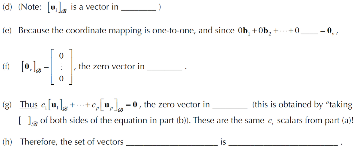(d) (Note: u, la is a vector in
(e) Because the coordinate mapping is one-to-one, and since 0b, +Ob, + -+0__= 0,,
(1) [0, la =
the zero vector in
(g) Thus c[u,]+
·+c, u,= 0 , the zero vector in
(this is obtained by "taking
[ ]g of both sides of the equation in part (b)). These are the same c; scalars from part (a)!
(h) Therefore, the set of vectors
is
