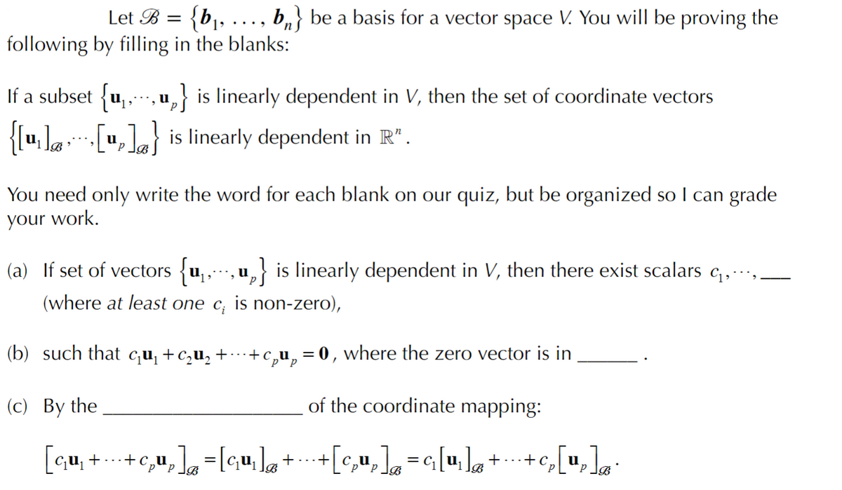 Let B = {b¡,
following by filling in the blanks:
b,} be a basis for a vector space V. You will be proving the
...
If a subset {u,,
,} is linearly dependent in V, then the set of coordinate vectors
.... U
{{u, la [u,]} is linearly dependent in R".
You need only write the word for each blank on our quiz, but be organized so I can grade
your work.
(a) If set of vectors {u,, u,} is linearly dependent in V, then there exist scalars c,…,
(where at least one c; is non-zero),
(b) such that cu¡ +c,u, +
+c,u,=0, where the zero vector is in
(с) Вy the
of the coordinate mapping:
| qu, + ...
+c,u,=[qu,]a+
[c,u, =G[u,] ++c,
...+
u
