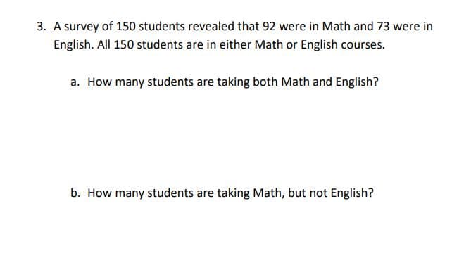 3. A survey of 150 students revealed that 92 were in Math and 73 were in
English. All 150 students are in either Math or English courses.
a. How many students are taking both Math and English?
b. How many students are taking Math, but not English?
