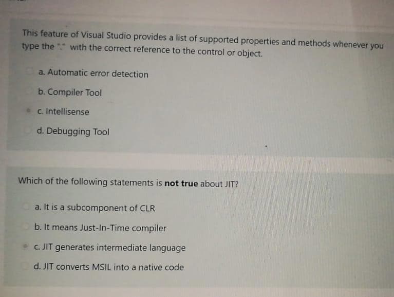 This feature of Visual Studio provides a list of supported properties and methods whenever you
type the with the correct reference to the control or object.
a. Automatic error detection
b. Compiler Tool
c. Intellisense
d. Debugging Tool
Which of the following statements is not true about JIT?
a. It is a subcomponent of CLR
b. It means Just-In-Time compiler
c. JIT generates intermediate language
d. JIT converts MSIL into a native code
