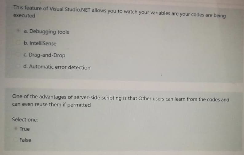 This feature of Visual Studio.NET allows you to watch your variables are your codes are being
executed
a. Debugging tools
b. IntelliSense
c. Drag-and-Drop
d. Automatic error detection
One of the advantages of server-side scripting is that Other users can learn from the codes and
can even reuse them if permitted
Select one:
True
False
