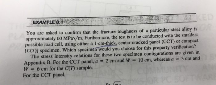 EXAMPLE 8.1
ACKED
You are asked to confirm that the fracture toughness of a particular steel alloy is
approximately 60 MPaV/m. Furthermore, the test is to be conducted with the smallest
possible load cell, using either a 1-cm-thick, center-cracked panel (CCT) or compact
[C(7)] specimen. Which specimen would you choose for this property verification?
The stress intensity relations for these two specimen configurations are given in
2 cm and W 10 cm, whereas a = 3 cm and
Appendix B. For the CCT panel, a =
W
6 cm for the C(7) sample.
For the CCT panel,
=