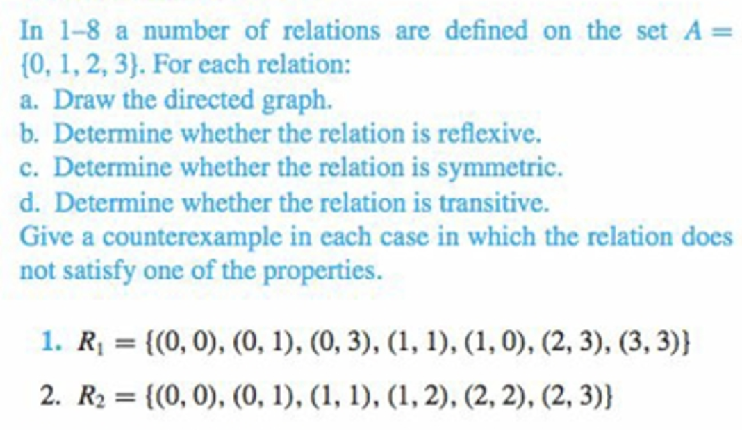 In 1-8 a number of relations are defined on the set A =
{0, 1, 2, 3}. For each relation:
a. Draw the directed graph.
b. Determine whether the relation is reflexive.
c. Determine whether the relation is symmetric.
d. Determine whether the relation is transitive.
Give a counterexample in each case in which the relation does
not satisfy one of the properties.
1. R = {(0, 0), (0, 1), (0, 3), (1, 1), (1, 0), (2, 3), (3, 3)}
%3D
2. R2 = {(0, 0), (0, 1), (1, 1), (1, 2), (2, 2), (2, 3)}
