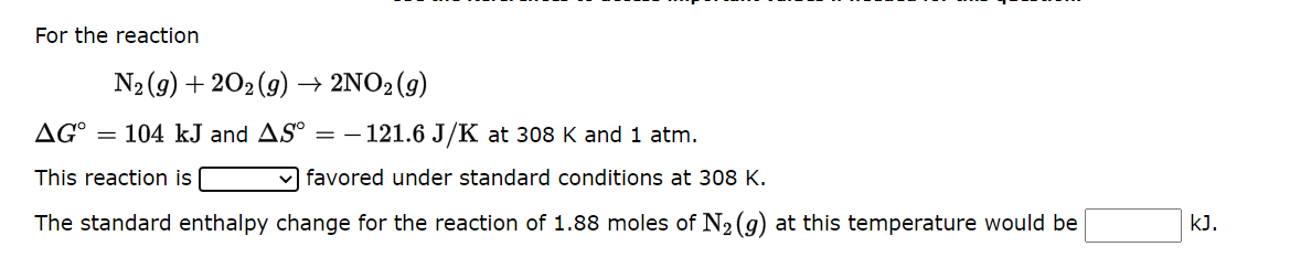 For the reaction
N₂(g) +202(g) → 2NO₂ (g)
AGO = 104 kJ and AS° = -121.6 J/K at 308 K and 1 atm.
This reaction is
favored under standard conditions at 308 K.
The standard enthalpy change for the reaction of 1.88 moles of N₂ (g) at this temperature would be
KJ.