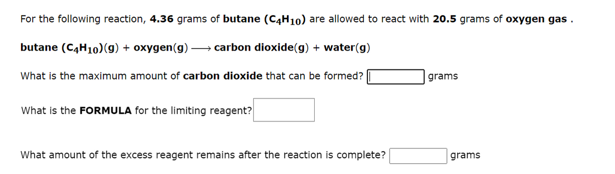 For the following reaction, 4.36 grams of butane (C4H10) are allowed to react with 20.5 grams of oxygen gas.
butane (C4H10) (g) + oxygen (g) →→→ carbon dioxide(g) + water(g)
What is the maximum amount of carbon dioxide that can be formed?
grams
What is the FORMULA for the limiting reagent?
What amount of the excess reagent remains after the reaction is complete?
grams