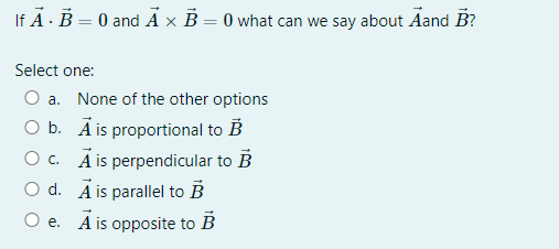 If A - B = 0 and Ã × B = 0 what can we say about Aand B?
Select one:
a. None of the other options
O b. Ā is proportional to B
O c. Ä is perpendicular to B
O d. Ā is parallel to B
O e. A is opposite to B
