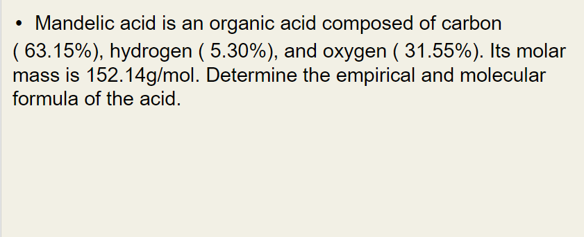 Mandelic acid is an organic acid composed of carbon
(63.15%), hydrogen ( 5.30%), and oxygen (31.55%). Its molar
mass is 152.14g/mol. Determine the empirical and molecular
formula of the acid.