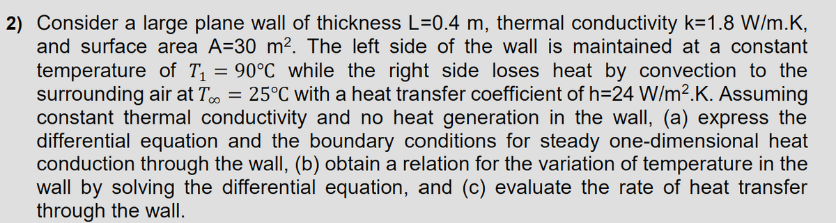 2) Consider a large plane wall of thickness L=0.4 m, thermal conductivity k=1.8 W/m.K,
and surface area A=30 m². The left side of the wall is maintained at a constant
temperature of T₁ = 90°C while the right side loses heat by convection to the
surrounding air at T∞ = 25°C with a heat transfer coefficient of h=24 W/m².K. Assuming
constant thermal conductivity and no heat generation in the wall, (a) express the
differential equation and the boundary conditions for steady one-dimensional heat
conduction through the wall, (b) obtain a relation for the variation of temperature in the
wall by solving the differential equation, and (c) evaluate the rate of heat transfer
through the wall.