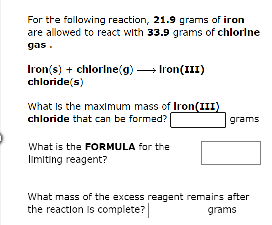 For the following reaction, 21.9 grams of iron
are allowed to react with 33.9 grams of chlorine
gas.
iron(s) + chlorine(g) iron (III)
chloride(s)
What is the maximum mass of iron(III)
chloride that can be formed?
grams
What is the FORMULA for the
limiting reagent?
What mass of the excess reagent remains after
the reaction is complete?
grams