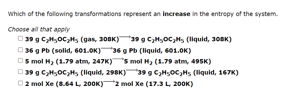 Which of the following transformations represent an increase in the entropy of the system.
Choose all that apply
39 g C₂H5OC₂H5 (gas, 308K)
36 g Pb (solid, 601.0K) 36 g Pb (liquid, 601.0K)
O5 mol H₂ (1.79 atm, 247K) 5 mol H₂ (1.79 atm, 495K)
39 g C₂H5OC₂H5 (liquid, 308K)
39 g C₂H5OC₂H5 (liquid, 298K) 39 g C₂H5OC₂H5 (liquid, 167K)
D 2 mol Xe (8.64 L, 200K) →2 mol Xe (17.3 L, 200K)