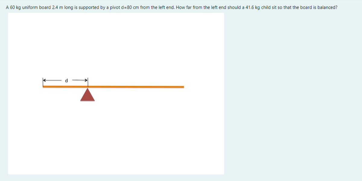 A 60 kg uniform board 2.4 m long is supported by a pivot d=80 cm from the left end. How far from the left end should a 41.6 kg child sit so that the board is balanced?
