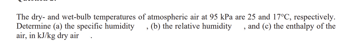 The dry- and wet-bulb temperatures of atmospheric air at 95 kPa are 25 and 17°C, respectively.
Determine (a) the specific humidity
(b) the relative humidity
and (c) the enthalpy of the
9
air, in kJ/kg dry air