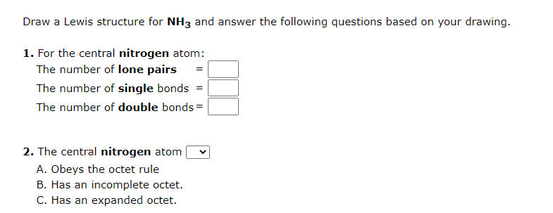 Draw a Lewis structure for NH3 and answer the following questions based on your drawing.
1. For the central nitrogen atom:
The number of lone pairs
The number of single bonds =
The number of double bonds=
2. The central nitrogen atom
A. Obeys the octet rule
B. Has an incomplete octet.
C. Has an expanded octet.
=