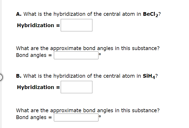 A. What is the hybridization of the central atom in BeCl₂?
Hybridization =
What are the approximate bond angles in this substance?
Bond angles =
B. What is the hybridization of the central atom in SiH4?
Hybridization =
What are the approximate bond angles in this substance?
Bond angles =
O
