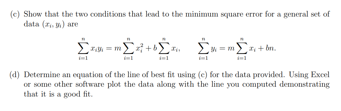 (c) Show that the two conditions that lead to the minimum square error for a general set of
data (xi, yi) are
n
ΣΤΑΣΗΣ ΣΥΣ
Xi Yi
m
Συ+Σ Xi,
i=1
n
i=1
n
i=1
η
η
yi = m Ex; + bn.
i=1
(d) Determine an equation of the line of best fit using (c) for the data provided. Using Excel
or some other software plot the data along with the line you computed demonstrating
that it is a good fit.