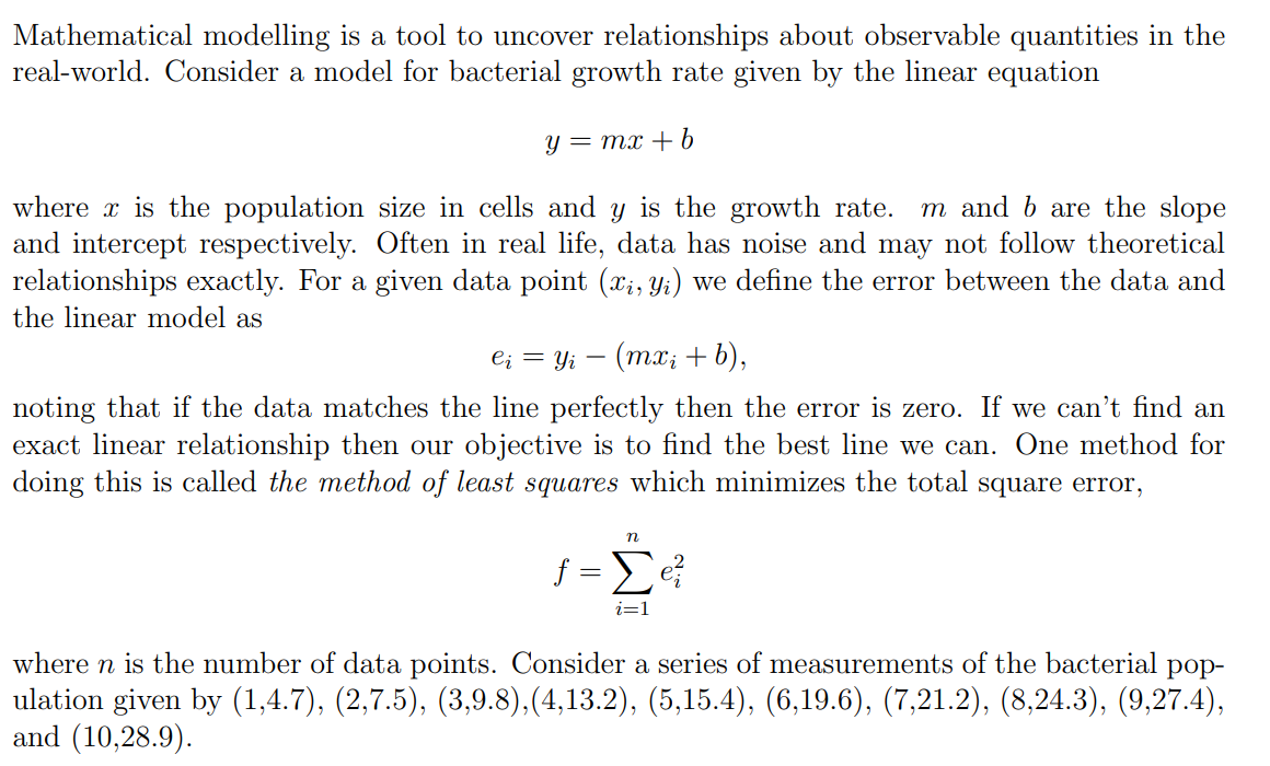 Mathematical modelling is a tool to uncover relationships about observable quantities in the
real-world. Consider a model for bacterial growth rate given by the linear equation
y = mx + b
where is the population size in cells and y is the growth rate. m and b are the slope
and intercept respectively. Often in real life, data has noise and may not follow theoretical
relationships exactly. For a given data point (x₁, y₁) we define the error between the data and
the linear model as
eį = y₁ − (mx; + b),
-
noting that if the data matches the line perfectly then the error is zero. If we can't find an
exact linear relationship then our objective is to find the best line we can. One method for
doing this is called the method of least squares which minimizes the total square error,
n
f=Σe ²
i=1
where n is the number of data points. Consider a series of measurements of the bacterial pop-
ulation given by (1,4.7), (2,7.5), (3,9.8),(4,13.2), (5,15.4), (6,19.6), (7,21.2), (8,24.3), (9,27.4),
and (10,28.9).