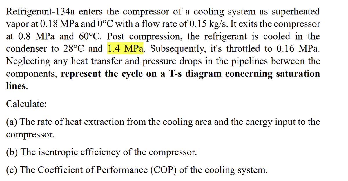 Refrigerant-134a enters the compressor of a cooling system as superheated
vapor at 0.18 MPa and 0°C with a flow rate of 0.15 kg/s. It exits the compressor
at 0.8 MPa and 60°C. Post compression, the refrigerant is cooled in the
condenser to 28°C and 1.4 MPa. Subsequently, it's throttled to 0.16 MPa.
Neglecting any heat transfer and pressure drops in the pipelines between the
components, represent the cycle on a T-s diagram concerning saturation
lines.
Calculate:
(a) The rate of heat extraction from the cooling area and the energy input to the
compressor.
(b) The isentropic efficiency of the compressor.
(c) The Coefficient of Performance (COP) of the cooling system.