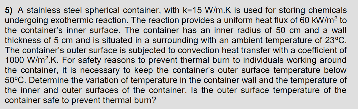 5) A stainless steel spherical container, with k=15 W/m.K is used for storing chemicals
undergoing exothermic reaction. The reaction provides a uniform heat flux of 60 kW/m² to
the container's inner surface. The container has an inner radius of 50 cm and a wall
thickness of 5 cm and is situated in a surrounding with an ambient temperature of 23°C.
The container's outer surface is subjected to convection heat transfer with a coefficient of
1000 W/m².K. For safety reasons to prevent thermal burn to individuals working around
the container, it is necessary to keep the container's outer surface temperature below
50°C. Determine the variation of temperature in the container wall and the temperature of
the inner and outer surfaces of the container. Is the outer surface temperature of the
container safe to prevent thermal burn?