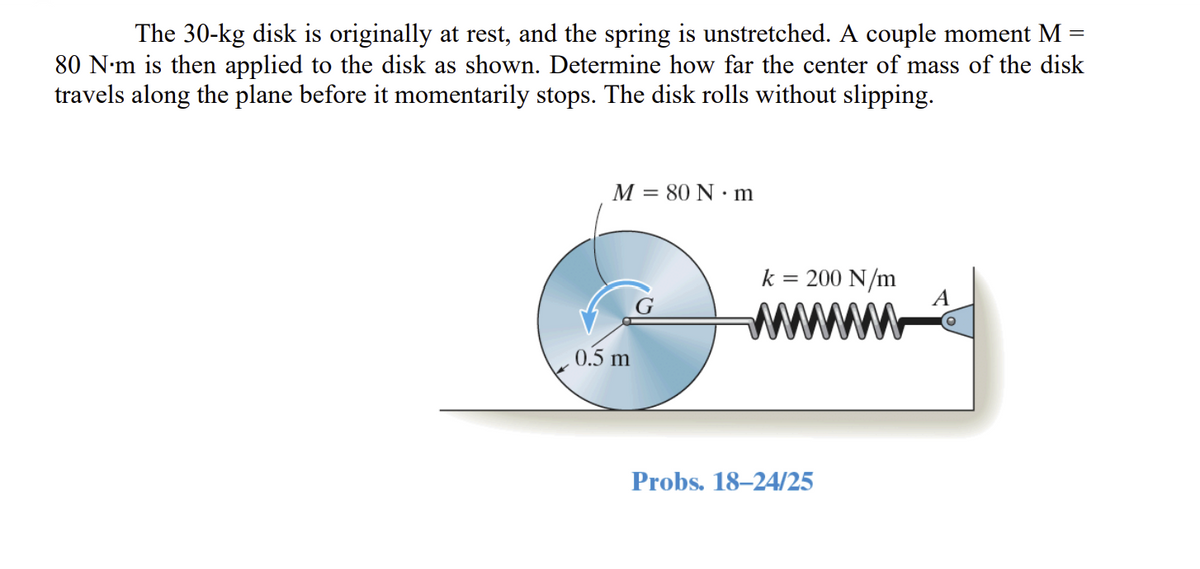 The 30-kg disk is originally at rest, and the spring is unstretched. A couple moment M =
80 N·m is then applied to the disk as shown. Determine how far the center of mass of the disk
travels along the plane before it momentarily stops. The disk rolls without slipping.
M = 80 Nm
0.5 m
k
= 200 N/m
Probs. 18-24/25
A