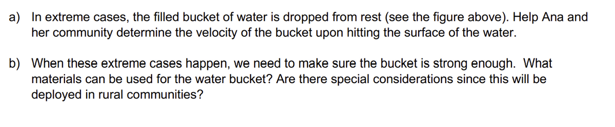 a) In extreme cases, the filled bucket of water is dropped from rest (see the figure above). Help Ana and
her community determine the velocity of the bucket upon hitting the surface of the water.
b) When these extreme cases happen, we need to make sure the bucket is strong enough. What
materials can be used for the water bucket? Are there special considerations since this will be
deployed in rural communities?