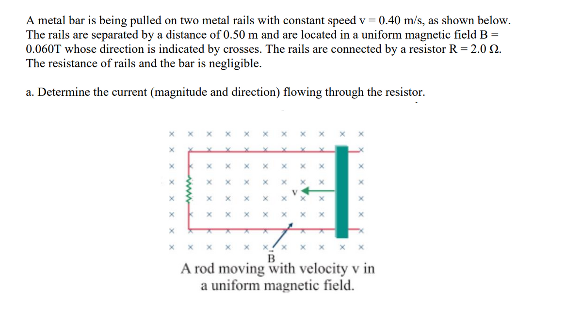 0.40 m/s, as shown below.
A metal bar is being pulled on two metal rails with constant speed v =
The rails are separated by a distance of 0.50 m and are located in a uniform magnetic field B
0.060T whose direction is indicated by crosses. The rails are connected by a resistor R = 2.0 Q.
The resistance of rails and the bar is negligible.
||
a. Determine the current (magnitude and direction) flowing through the resistor.
A rod moving with velocity v in
a uniform magnetic field.
