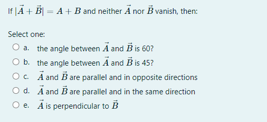 If |A + B| = A+B and neither A nor B vanish, then:
Select one:
O a. the angle between A and B is 60?
O b. the angle between A and B is 45?
O c. Ā and B are parallel and in opposite directions
O d. Ā and Bare parallel and in the same direction
O e. A is perpendicular to B
